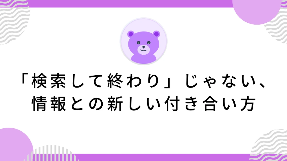 「検索して終わり」じゃない、情報との新しい付き合い方